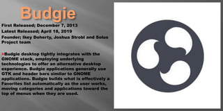 BudgieFirst Released; December 7, 2013
Latest Released; April 18, 2019
Founder; Ikey Doherty, Joshua Strobl and Solus
Project team
>Budgie desktop tightly integrates with the
GNOME stack, employing underlying
technologies to offer an alternative desktop
experience. Budgie applications generally use
GTK and header bars similar to GNOME
applications. Budgie builds what is effectively a
Favorites list automatically as the user works,
moving categories and applications toward the
top of menus when they are used.
 