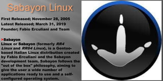 Sabayon Linux
First Released; November 28, 2005
Latest Released; March 31, 2019
Founder; Fabio Erculiani and Team
>Sabayon
Linux or Sabayon (formerly RR4
Linux and RR64 Linux), is a Gentoo-
based Italian Linux distribution created
by Fabio Erculiani and the Sabayon
development team. Sabayon follows the
"out of the box" philosophy, aiming to
give the user a wide number of
applications ready to use and a self-
configured operating system.
 