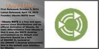 Ubuntu Mate
First Released; October 3, 2014
Latest Released; April 18, 2019
Founder; Ubuntu MATE team
>Ubuntu MATE is a free and open-
source Linux Distributions and an
official derivative of Ubuntu. Its
main differentiation from Ubuntu is
that it uses the MATE desktop
environment as its default user
interface (based on a fork
of GNOME 2), instead of
the GNOME 3 desktop environment
that is the default user interface
for Ubuntu.
 