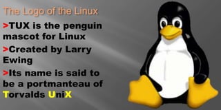 The Logo of the Linux
>TUX is the penguin
mascot for Linux
>Created by Larry
Ewing
>Its name is said to
be a portmanteau of
Torvalds UniX
 