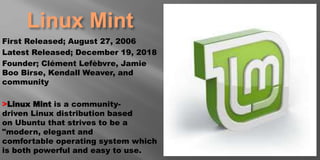 Linux Mint
First Released; August 27, 2006
Latest Released; December 19, 2018
Founder; Clément Lefèbvre, Jamie
Boo Birse, Kendall Weaver, and
community
>Linux Mint is a community-
driven Linux distribution based
on Ubuntu that strives to be a
"modern, elegant and
comfortable operating system which
is both powerful and easy to use.
 