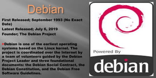 Debian
First Released; September 1993 (No Exact
Date)
Latest Released; July 6, 2019
Founder; The Debian Project
>Debian is one of the earliest operating
systems based on the Linux kernel. The
project is coordinated over the Internet by
a team of volunteers guided by the Debian
Project Leader and three foundational
documents: the Debian Social Contract, the
Debian Constitution, and the Debian Free
Software Guidelines.
 