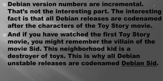 Debian version numbers are incremental.
That’s not the interesting part. The interesting
fact is that all Debian releases are codenamed
after the characters of the Toy Story movie.
 And if you have watched the first Toy Story
movie, you might remember the villain of the
movie Sid. This neighborhood kid is a
destroyer of toys. This is why all Debian
unstable releases are codenamed Debian Sid.
 