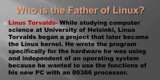  Linus Torvalds- While studying computer
science at University of Helsinki, Linus
Torvalds began a project that later became
the Linux kernel. He wrote the program
specifically for the hardware he was using
and independent of an operating system
because he wanted to use the functions of
his new PC with an 80386 processor.
 