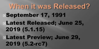 September 17, 1991
Latest Released; June 25,
2019 (5.1.15)
Latest Preview; June 29,
2019 (5.2-rc7)
 