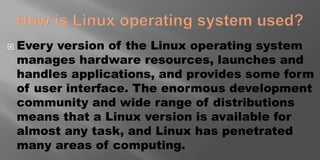  Every version of the Linux operating system
manages hardware resources, launches and
handles applications, and provides some form
of user interface. The enormous development
community and wide range of distributions
means that a Linux version is available for
almost any task, and Linux has penetrated
many areas of computing.
 