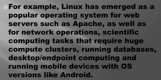 For example, Linux has emerged as a
popular operating system for web
servers such as Apache, as well as
for network operations, scientific
computing tasks that require huge
compute clusters, running databases,
desktop/endpoint computing and
running mobile devices with OS
versions like Android.
 