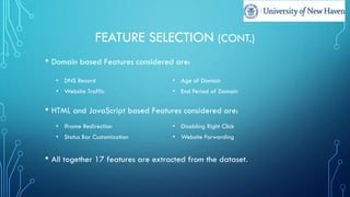 FEATURE SELECTION (CONT.)
• Domain based Features considered are:
• HTML and JavaScript based Features considered are:
• All together 17 features are extracted from the dataset.
• DNS Record • Age of Domain
• Website Traffic • End Period of Domain
• Iframe Redirection • Disabling Right Click
• Status Bar Customization • Website Forwarding
 