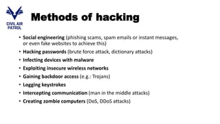 Methods of hacking
• Social engineering (phishing scams, spam emails or instant messages,
or even fake websites to achieve this)
• Hacking passwords (brute force attack, dictionary attacks)
• Infecting devices with malware
• Exploiting insecure wireless networks
• Gaining backdoor access (e.g.: Trojans)
• Logging keystrokes
• Intercepting communication (man in the middle attacks)
• Creating zombie computers (DoS, DDoS attacks)
 