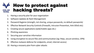 How to protect against
hacking threats?
1. Having a security plan for your organization
2. Software Updates & Patch Management
3. Password Hygiene (strength, not sharing, unique passwords, no default passwords)
4. Effective Network Security Controls (Firewalls, Intrusion Prevention, Anti-DDoS etc)
5. Creating secure applications (web/mobile apps etc.)
6. Phishing awareness
7. Securing your sensitive information
8. Using encryption to secure files and communication (eg: https, secure wireless, VPN)
9. Effective malware defense for endpoints, email, internet access)
10. Having a recovery plan from cyber attacks
 