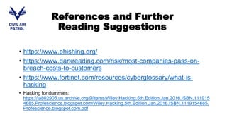 • https://www.phishing.org/
• https://www.darkreading.com/risk/most-companies-pass-on-
breach-costs-to-customers
• https://www.fortinet.com/resources/cyberglossary/what-is-
hacking
• Hacking for dummies:
https://ia802905.us.archive.org/9/items/Wiley.Hacking.5th.Edition.Jan.2016.ISBN.111915
4685.Profescience.blogspot.com/Wiley.Hacking.5th.Edition.Jan.2016.ISBN.1119154685.
Profescience.blogspot.com.pdf
References and Further
Reading Suggestions
 
