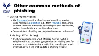 Other common methods of
phishing
• Vishing (Voice Phishing)
• the fraudulent practice of making phone calls or leaving
voice messages purporting to be from reputable companies
in order to induce individuals to reveal personal information,
such as bank details and credit card numbers.
• "many victims of vishing are people who are not tech-savvy"
• Smishing (SMS Phishing)
• Phishing conducted via Short Message Service (SMS), a
telephone-based text messaging service. A smishing text, for
example, attempts to entice a victim into revealing personal
information via a link that leads to a phishing website.
 