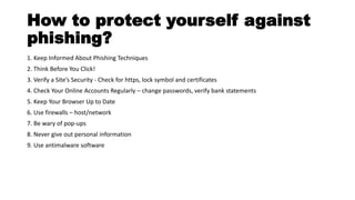 How to protect yourself against
phishing?
1. Keep Informed About Phishing Techniques
2. Think Before You Click!
3. Verify a Site’s Security - Check for https, lock symbol and certificates
4. Check Your Online Accounts Regularly – change passwords, verify bank statements
5. Keep Your Browser Up to Date
6. Use firewalls – host/network
7. Be wary of pop-ups
8. Never give out personal information
9. Use antimalware software
 