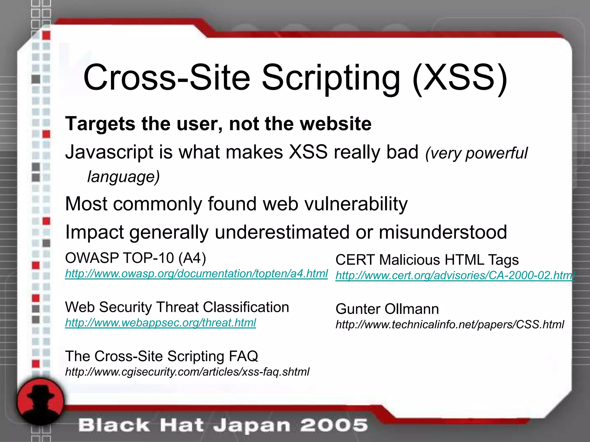 Cross-Site Scripting (XSS)
Targets the user, not the website
Javascript is what makes XSS really bad (very powerful
    language)
Most commonly found web vulnerability
Impact generally underestimated or misunderstood
OWASP TOP-10 (A4)                                   CERT Malicious HTML Tags
http://www.owasp.org/documentation/topten/a4.html http://www.cert.org/advisories/CA-2000-02.html


Web Security Threat Classification                  Gunter Ollmann
http://www.webappsec.org/threat.html                http://www.technicalinfo.net/papers/CSS.html

The Cross-Site Scripting FAQ
http://www.cgisecurity.com/articles/xss-faq.shtml
 