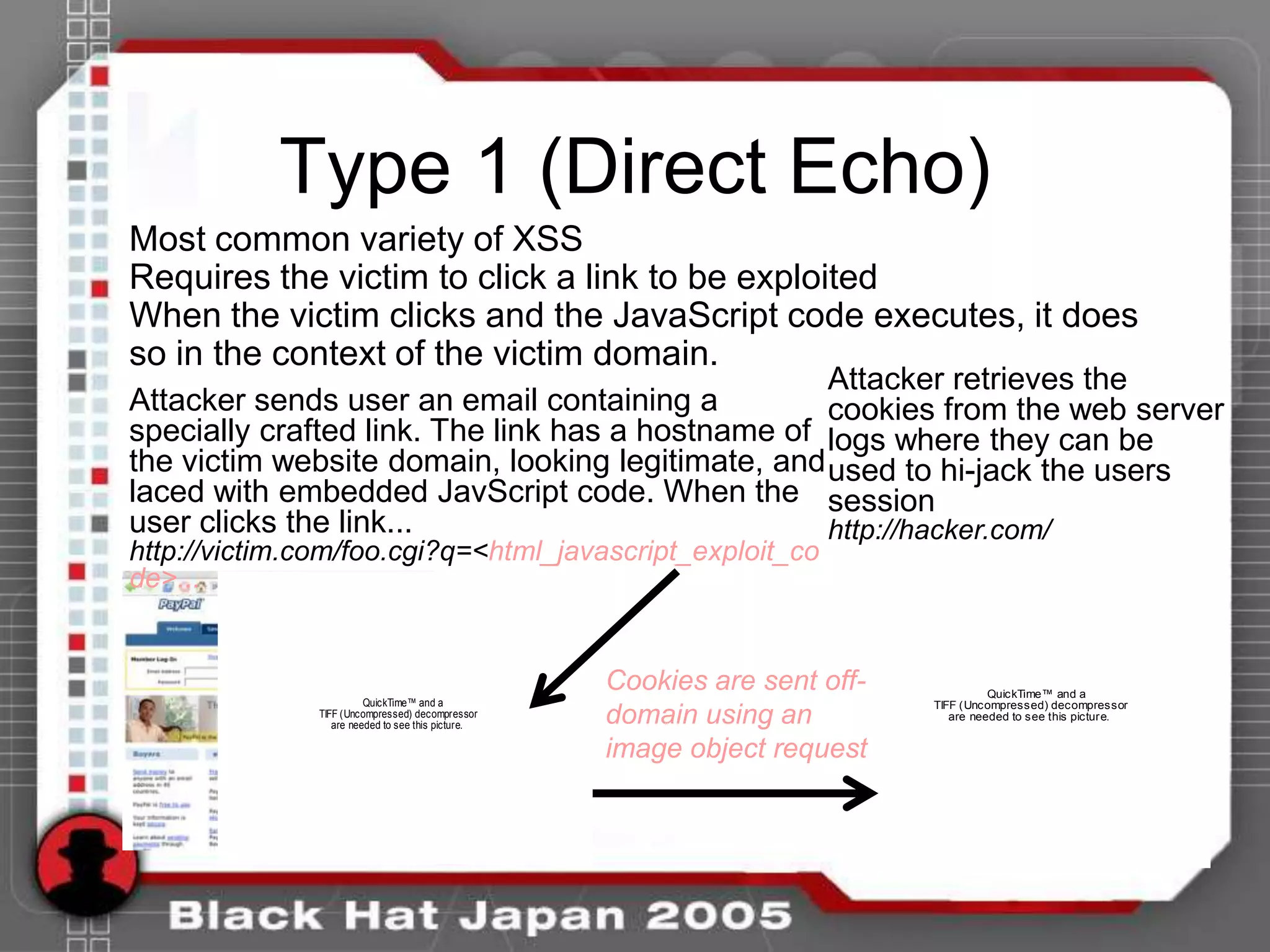 Type 1 (Direct Echo)
Most common variety of XSS
Requires the victim to click a link to be exploited
When the victim clicks and the JavaScript code executes, it does
so in the context of the victim domain.
                                                   Attacker retrieves the
Attacker sends user an email containing a          cookies from the web server
specially crafted link. The link has a hostname of logs where they can be
the victim website domain, looking legitimate, and used to hi-jack the users
laced with embedded JavScript code. When the session
user clicks the link...                            http://hacker.com/
http://victim.com/foo.cgi?q=<html_javascript_exploit_co
de>...


                                                    Cookies are sent off-             QuickTime™ and a
                         QuickTime™ and a                                   TIFF (Uncompressed) decompressor
               TIFF (Uncompressed) decompressor
                  are needed to see this picture.   domain using an            are needed to see this picture.


                                                    image object request
 
