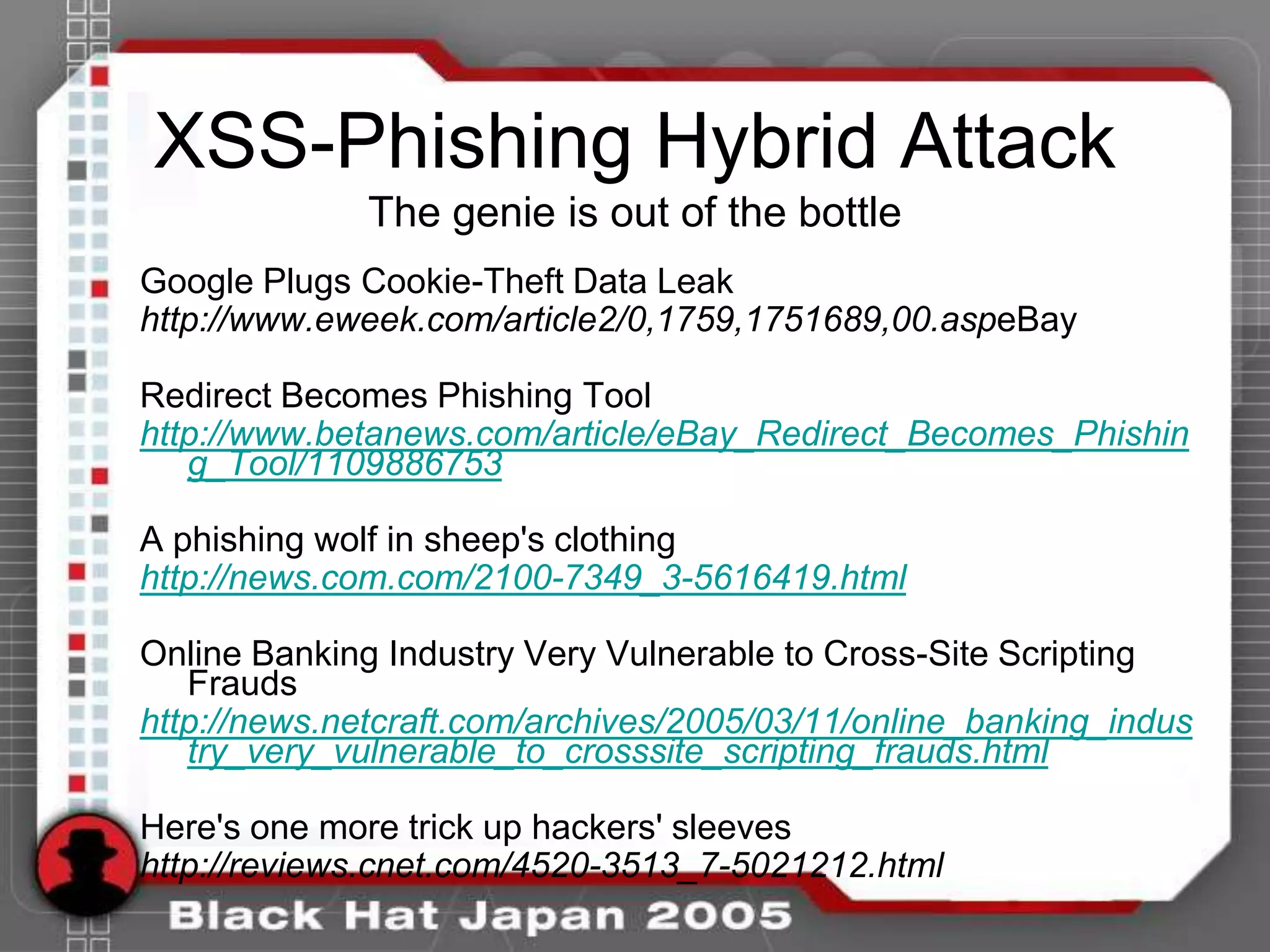 XSS-Phishing Hybrid Attack
              The genie is out of the bottle
Google Plugs Cookie-Theft Data Leak
http://www.eweek.com/article2/0,1759,1751689,00.aspeBay

Redirect Becomes Phishing Tool
http://www.betanews.com/article/eBay_Redirect_Becomes_Phishin
   g_Tool/1109886753

A phishing wolf in sheep's clothing
http://news.com.com/2100-7349_3-5616419.html

Online Banking Industry Very Vulnerable to Cross-Site Scripting
   Frauds
http://news.netcraft.com/archives/2005/03/11/online_banking_indus
   try_very_vulnerable_to_crosssite_scripting_frauds.html

Here's one more trick up hackers' sleeves
http://reviews.cnet.com/4520-3513_7-5021212.html
 
