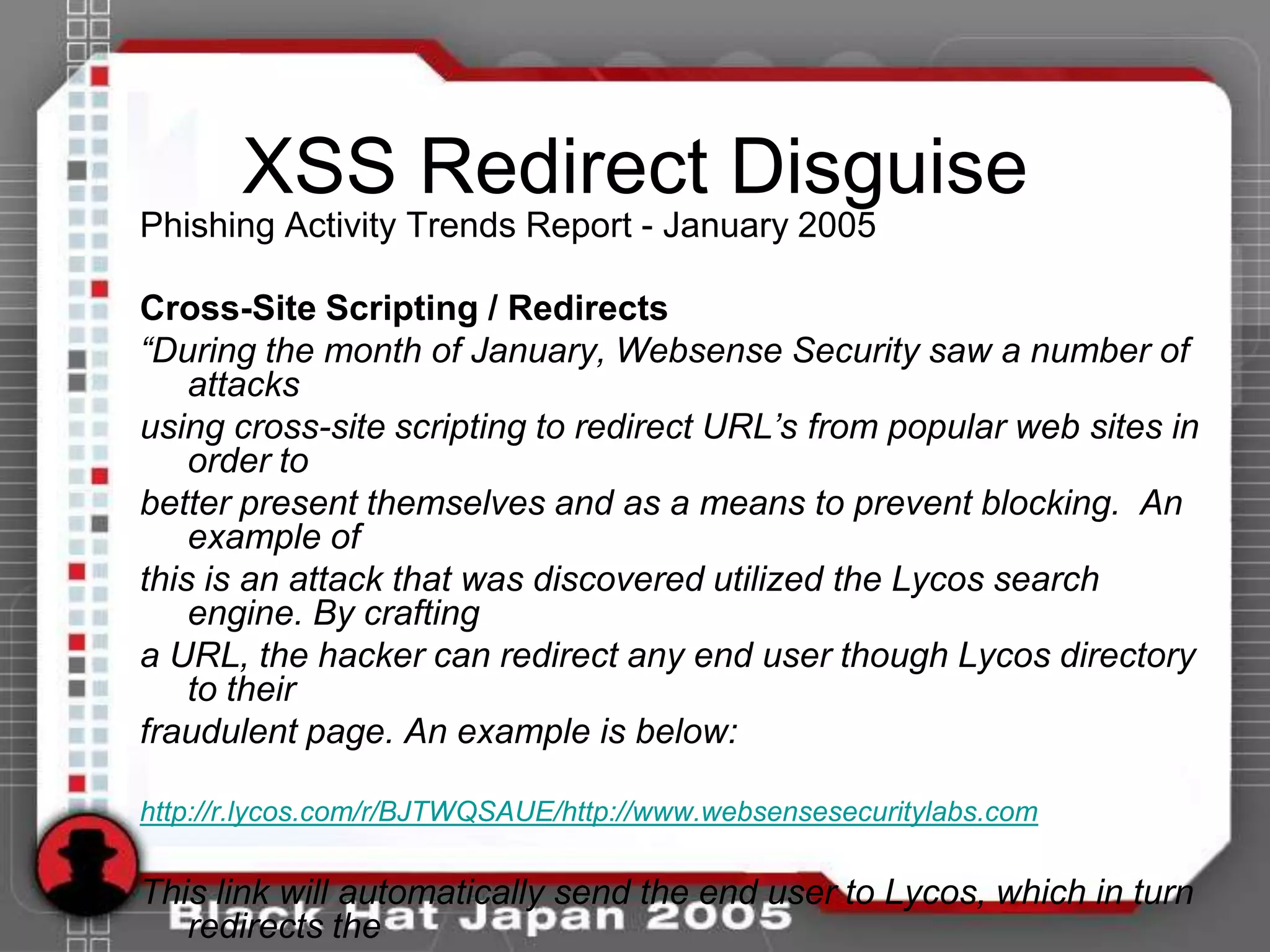 XSS Redirect Disguise
Phishing Activity Trends Report - January 2005

Cross-Site Scripting / Redirects
“During the month of January, Websense Security saw a number of
    attacks
using cross-site scripting to redirect URL’s from popular web sites in
    order to
better present themselves and as a means to prevent blocking. An
    example of
this is an attack that was discovered utilized the Lycos search
    engine. By crafting
a URL, the hacker can redirect any end user though Lycos directory
    to their
fraudulent page. An example is below:

http://r.lycos.com/r/BJTWQSAUE/http://www.websensesecuritylabs.com

This link will automatically send the end user to Lycos, which in turn
   redirects the
 