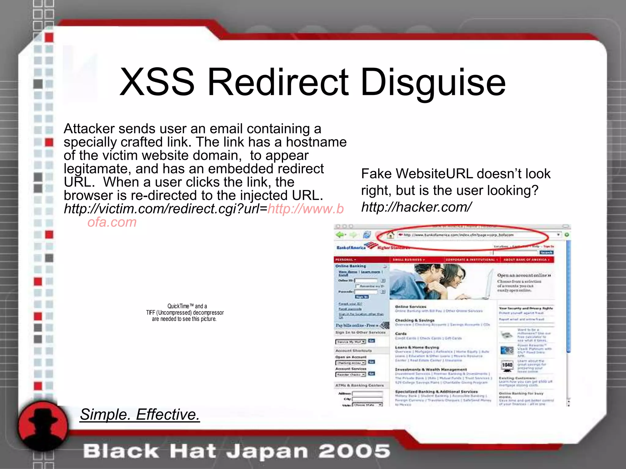 XSS Redirect Disguise
Attacker sends user an email containing a
specially crafted link. The link has a hostname
of the victim website domain, to appear
legitamate, and has an embedded redirect          Fake WebsiteURL doesn‟t look
URL. When a user clicks the link, the
browser is re-directed to the injected URL.       right, but is the user looking?
http://victim.com/redirect.cgi?url=http://www.b   http://hacker.com/
     ofa.com




                       QuickTime™ and a
             TIFF (Uncompressed) decompressor
                are needed to see this picture.




  Simple. Effective.
 