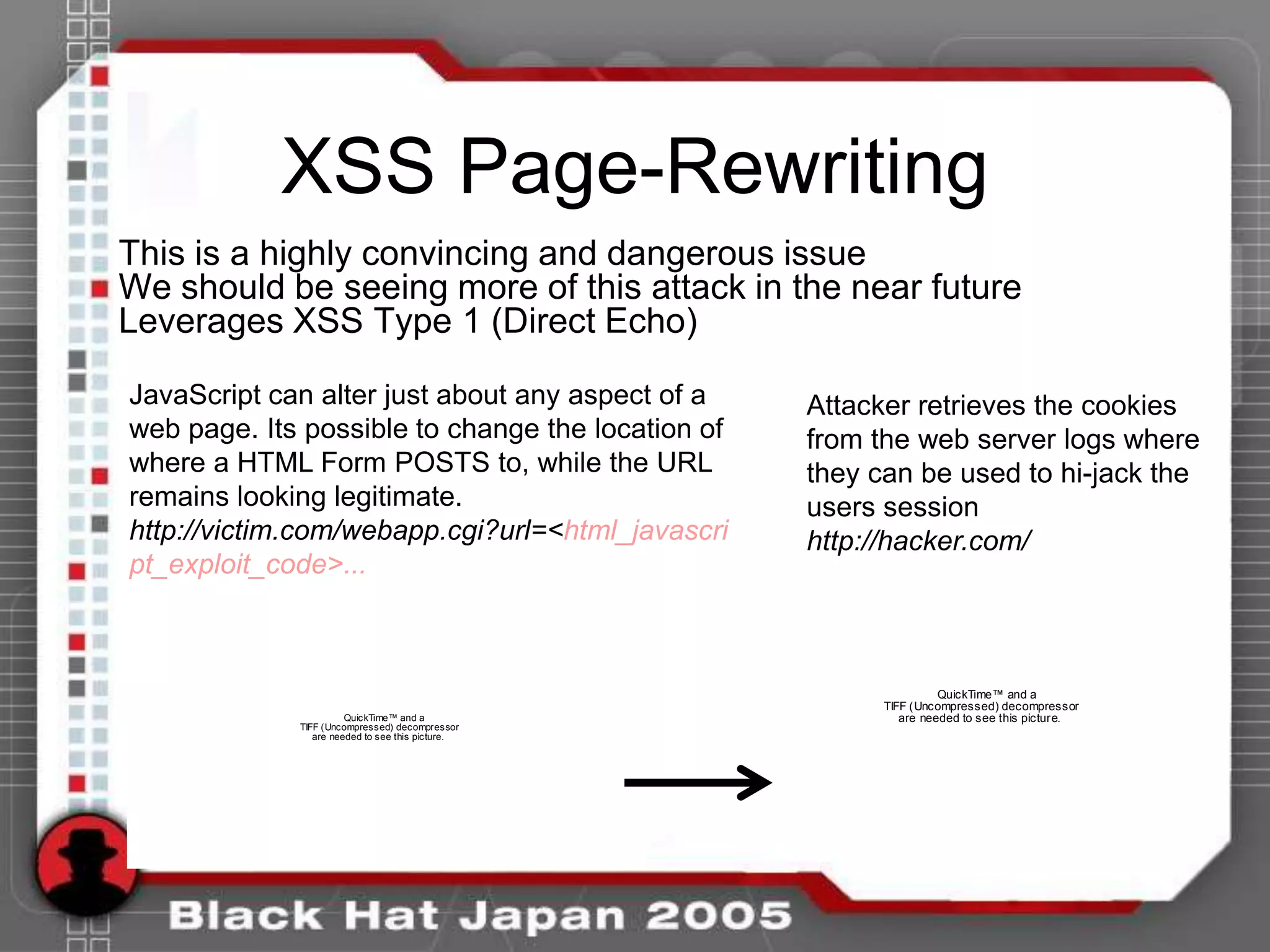 XSS Page-Rewriting
This is a highly convincing and dangerous issue
We should be seeing more of this attack in the near future
Leverages XSS Type 1 (Direct Echo)

JavaScript can alter just about any aspect of a    Attacker retrieves the cookies
web page. Its possible to change the location of   from the web server logs where
where a HTML Form POSTS to, while the URL          they can be used to hi-jack the
remains looking legitimate.                        users session
http://victim.com/webapp.cgi?url=<html_javascri    http://hacker.com/
pt_exploit_code>...



                                                                   QuickTime™ and a
                                                         TIFF (Uncompressed) decompressor
                       QuickTime™ and a                     are needed to see this picture.
             TIFF (Uncompressed) decompressor
                are needed to see this picture.
 