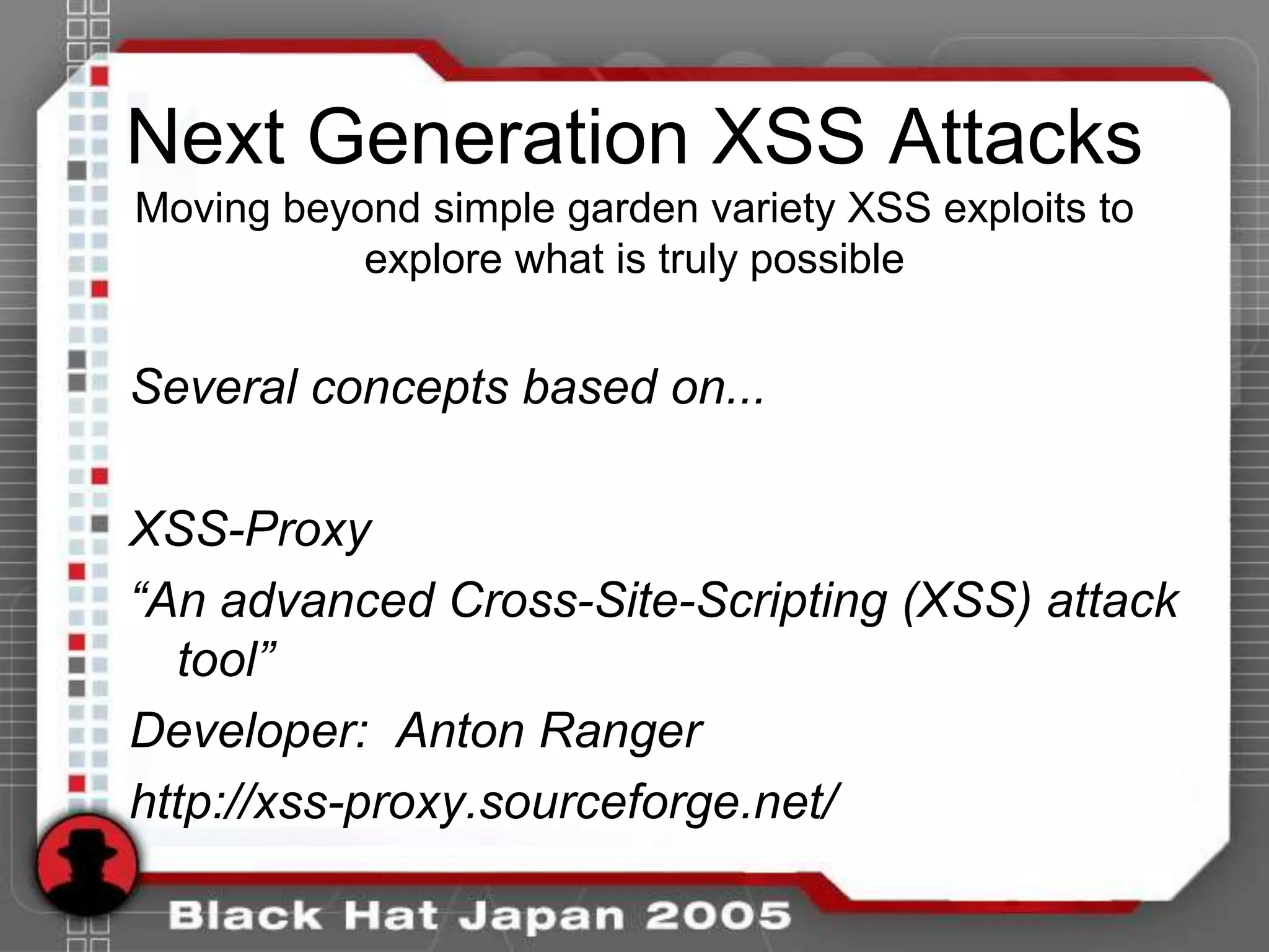 Next Generation XSS Attacks
Moving beyond simple garden variety XSS exploits to
           explore what is truly possible


Several concepts based on...

XSS-Proxy
“An advanced Cross-Site-Scripting (XSS) attack
  tool”
Developer: Anton Ranger
http://xss-proxy.sourceforge.net/
 