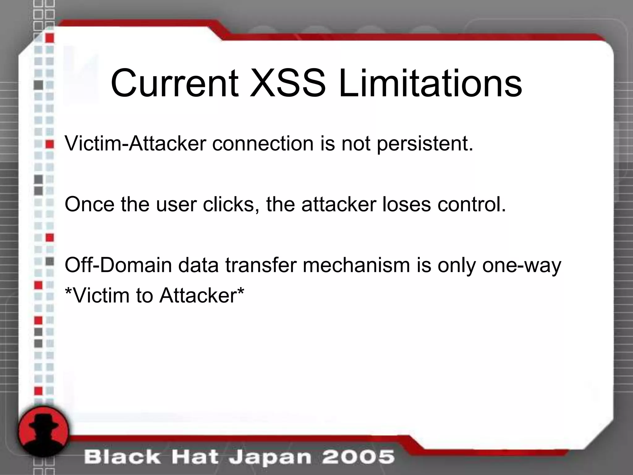Current XSS Limitations
Victim-Attacker connection is not persistent.

Once the user clicks, the attacker loses control.

Off-Domain data transfer mechanism is only one-way
*Victim to Attacker*
 