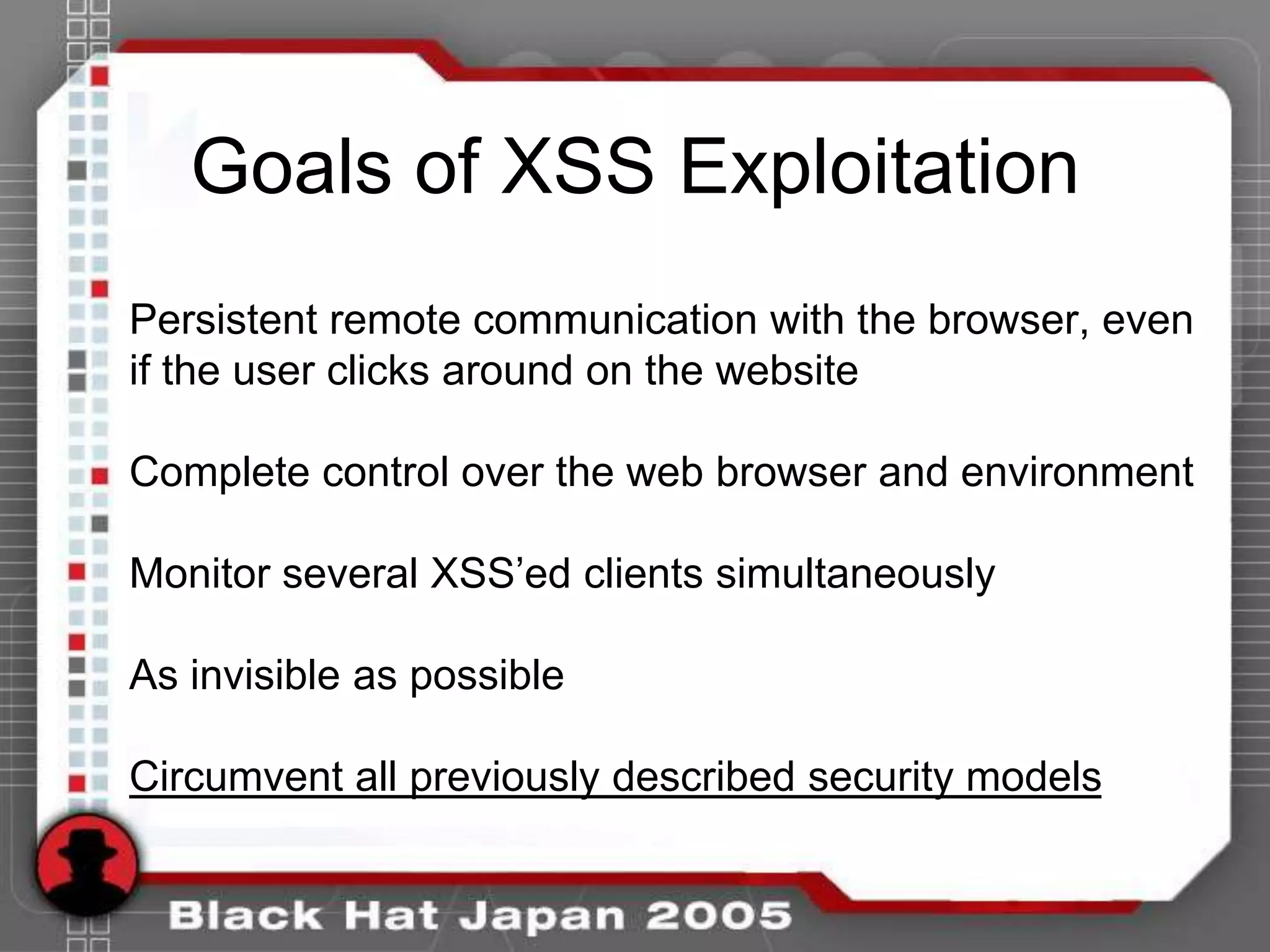 Goals of XSS Exploitation
Persistent remote communication with the browser, even
if the user clicks around on the website

Complete control over the web browser and environment

Monitor several XSS‟ed clients simultaneously

As invisible as possible

Circumvent all previously described security models
 