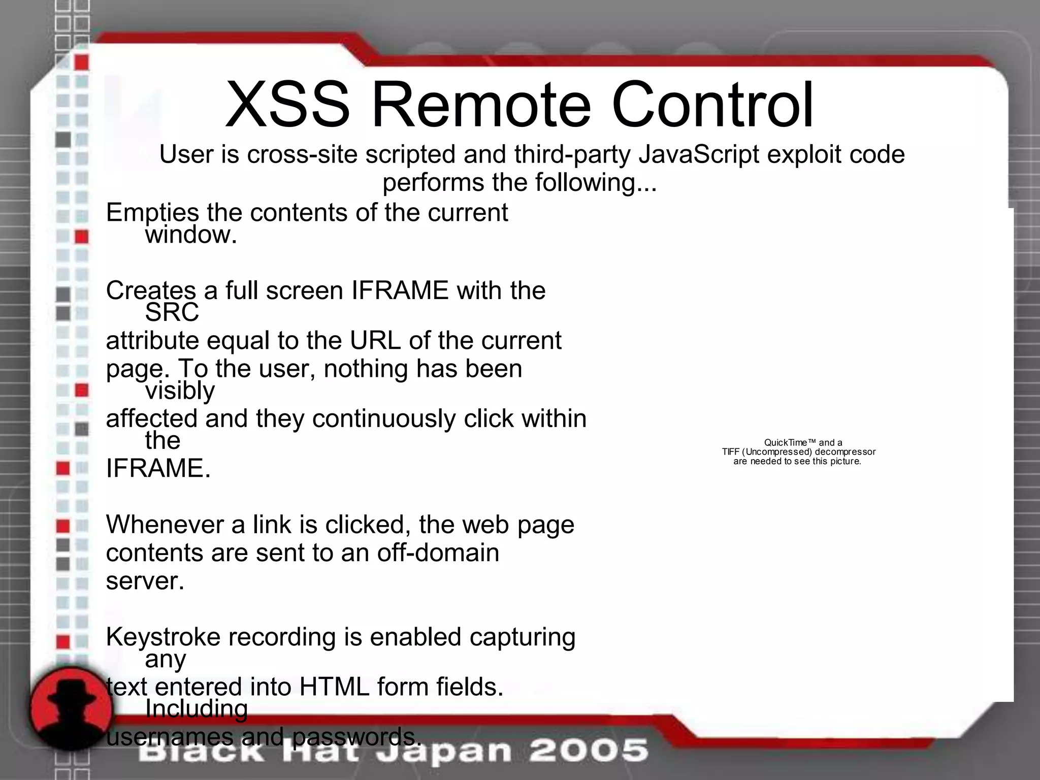 XSS Remote Control
  A User is cross-site scripted and third-party JavaScript exploit code
                        performs the following...
Empties the contents of the current
   window.

Creates a full screen IFRAME with the
    SRC
attribute equal to the URL of the current
page. To the user, nothing has been
    visibly
affected and they continuously click within
    the                                                         QuickTime™ and a
                                                      TIFF (Uncompressed) decompressor
                                                         are needed to see this picture.
IFRAME.

Whenever a link is clicked, the web page
contents are sent to an off-domain
server.

Keystroke recording is enabled capturing
    any
text entered into HTML form fields.
    Including
usernames and passwords.
 
