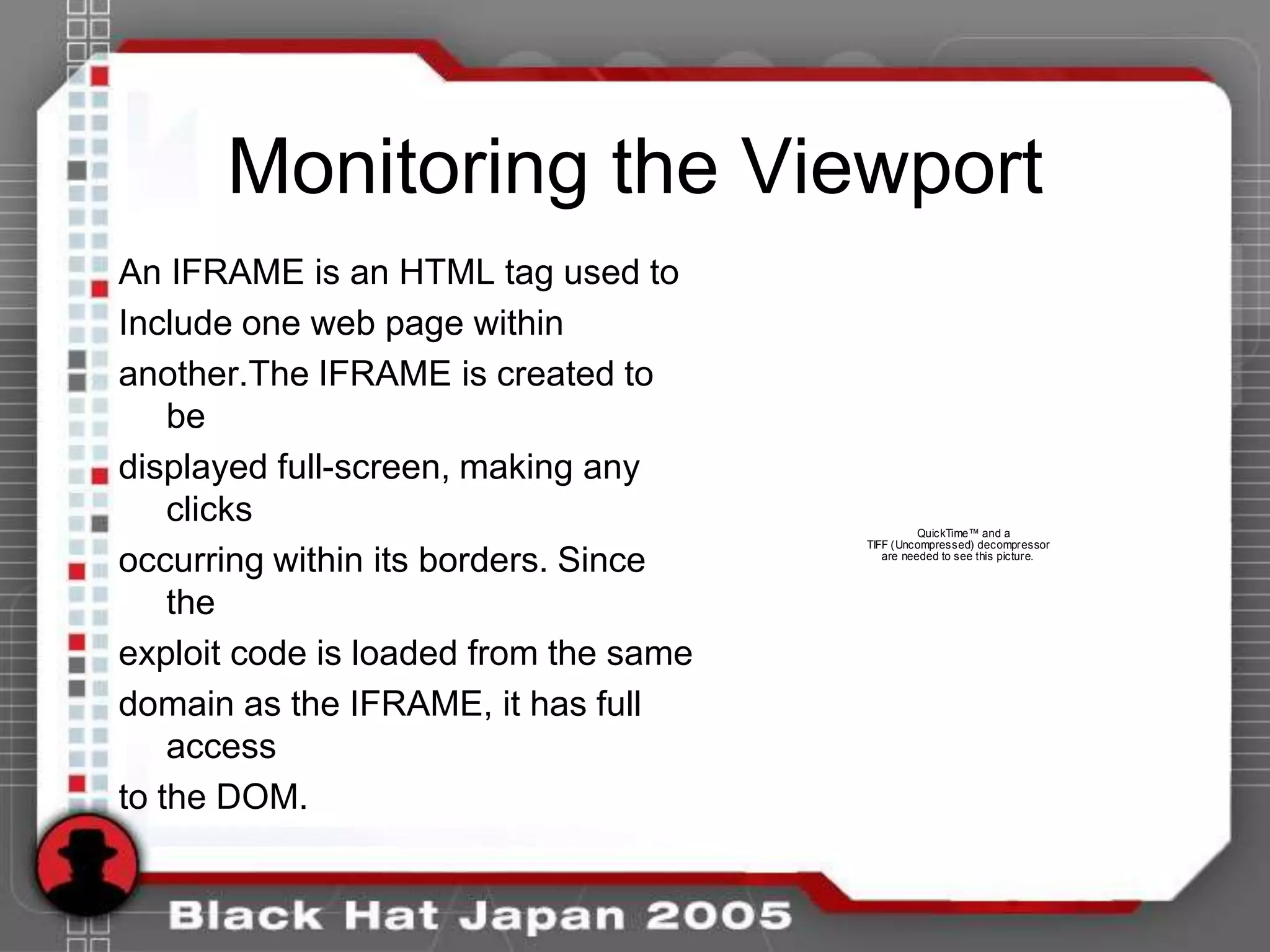 Monitoring the Viewport
An IFRAME is an HTML tag used to
Include one web page within
another.The IFRAME is created to
    be
displayed full-screen, making any
    clicks                                       QuickTime™ and a
                                       TIFF (Uncompressed) decompressor

occurring within its borders. Since       are needed to see this picture.



    the
exploit code is loaded from the same
domain as the IFRAME, it has full
    access
to the DOM.
 