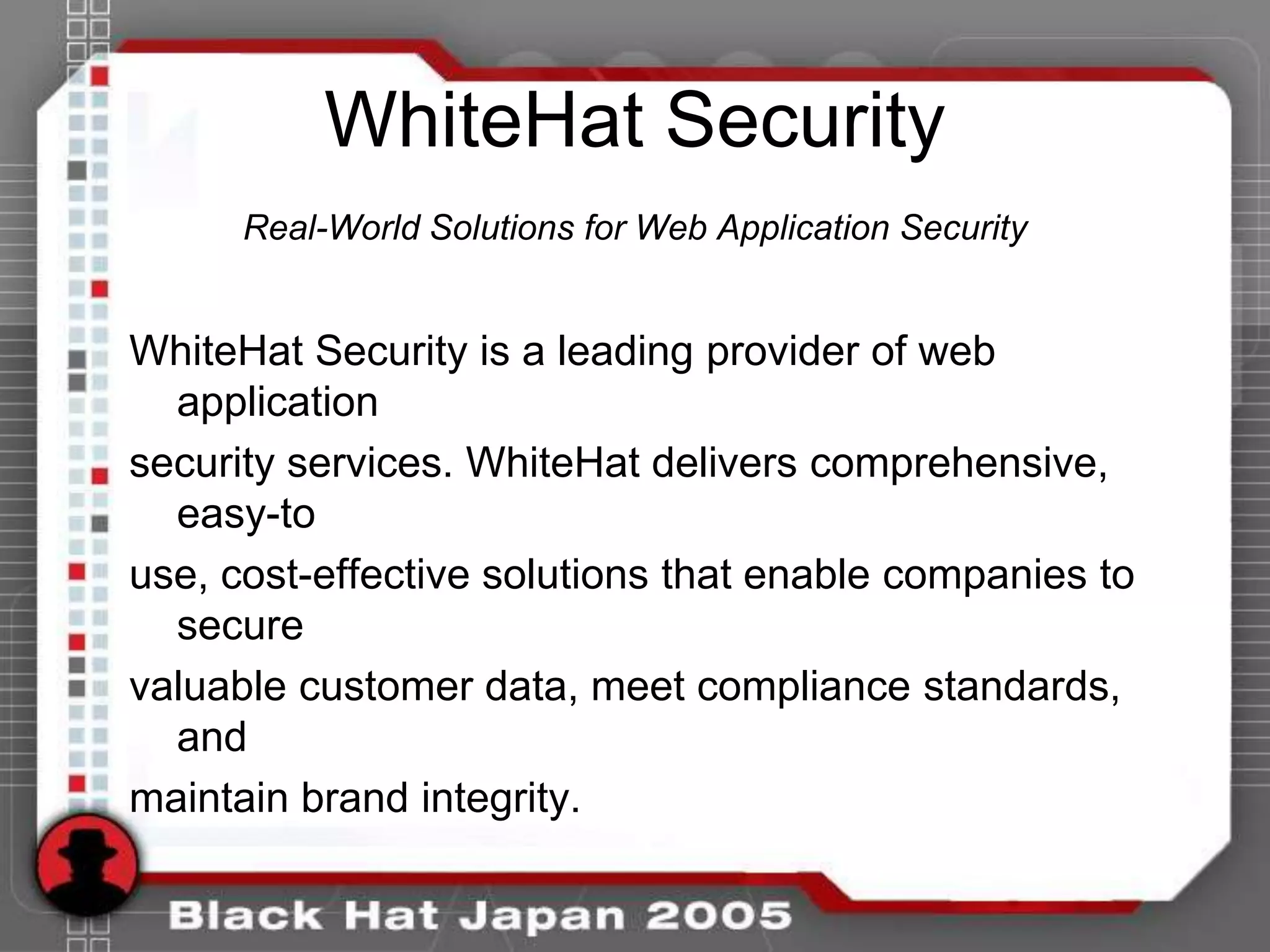 WhiteHat Security
      Real-World Solutions for Web Application Security


WhiteHat Security is a leading provider of web
  application
security services. WhiteHat delivers comprehensive,
  easy-to
use, cost-effective solutions that enable companies to
  secure
valuable customer data, meet compliance standards,
  and
maintain brand integrity.
 