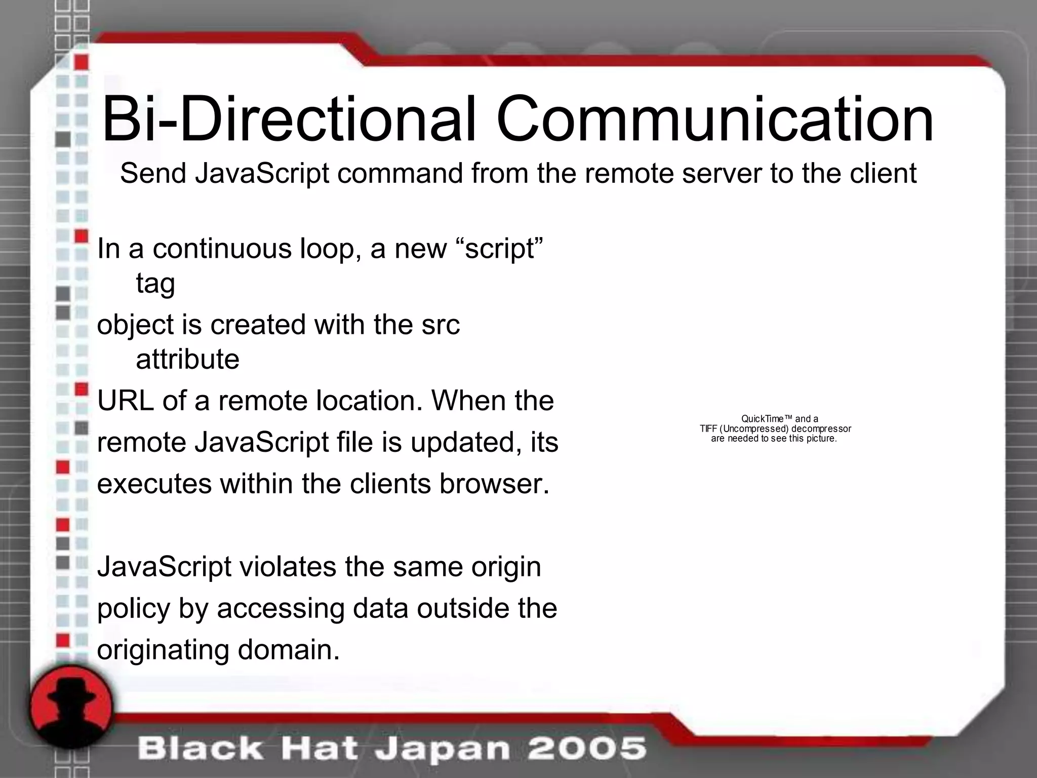 Bi-Directional Communication
 Send JavaScript command from the remote server to the client

In a continuous loop, a new “script”
   tag
object is created with the src
   attribute
URL of a remote location. When the                    QuickTime™ and a
                                            TIFF (Uncompressed) decompressor

remote JavaScript file is updated, its         are needed to see this picture.




executes within the clients browser.

JavaScript violates the same origin
policy by accessing data outside the
originating domain.
 