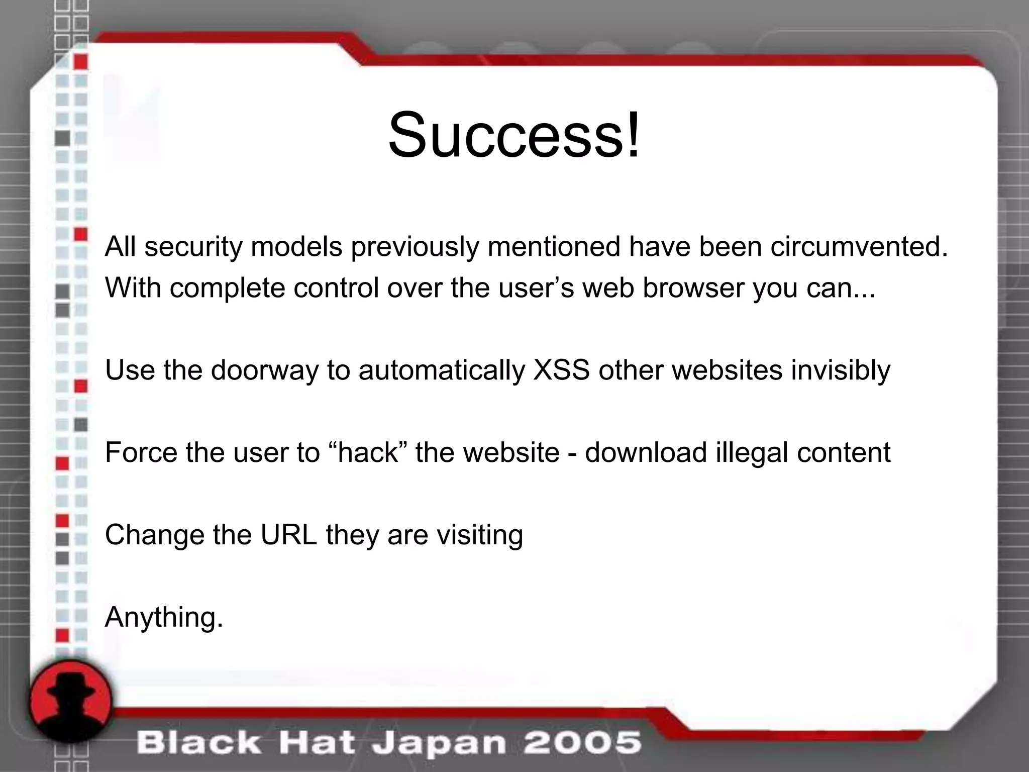 Success!
All security models previously mentioned have been circumvented.
With complete control over the user‟s web browser you can...

Use the doorway to automatically XSS other websites invisibly

Force the user to “hack” the website - download illegal content

Change the URL they are visiting

Anything.
 