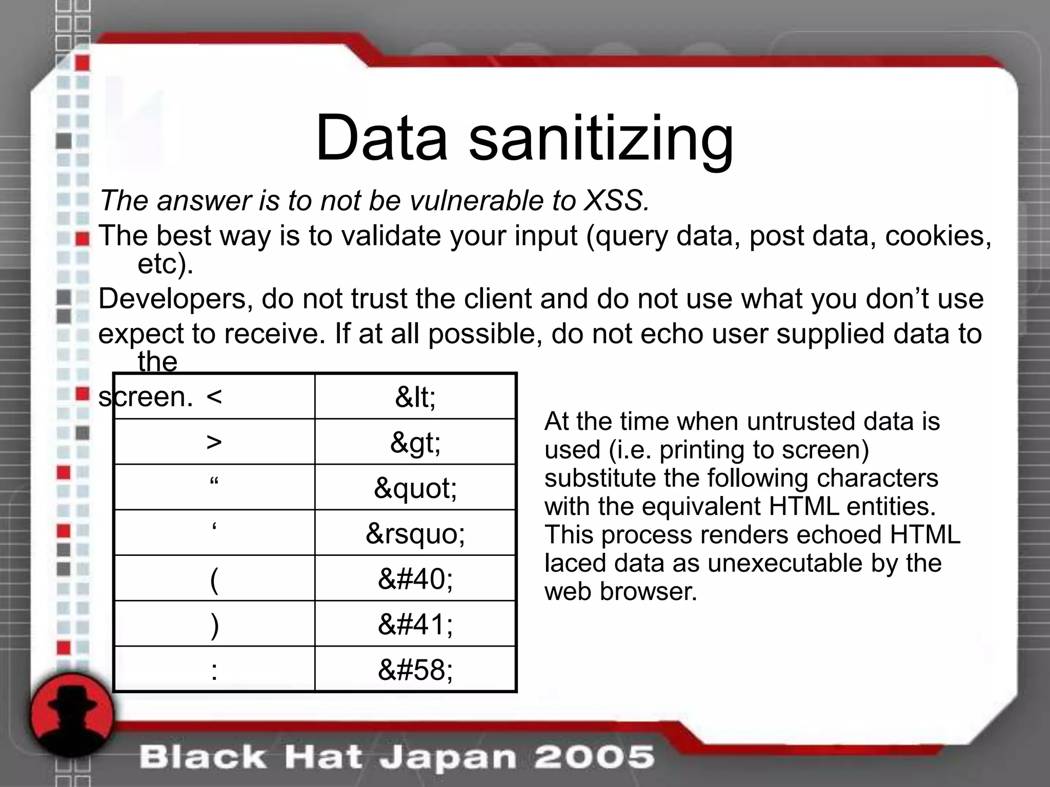 Data sanitizing
The answer is to not be vulnerable to XSS.
The best way is to validate your input (query data, post data, cookies,
   etc).
Developers, do not trust the client and do not use what you don‟t use
expect to receive. If at all possible, do not echo user supplied data to
   the
screen. <                <
                                   At the time when untrusted data is
        >              >        used (i.e. printing to screen)
        “             "       substitute the following characters
                                   with the equivalent HTML entities.
         „           &rsquo;       This process renders echoed HTML
                                   laced data as unexecutable by the
        (             (        web browser.
        )             )
         :            :
 