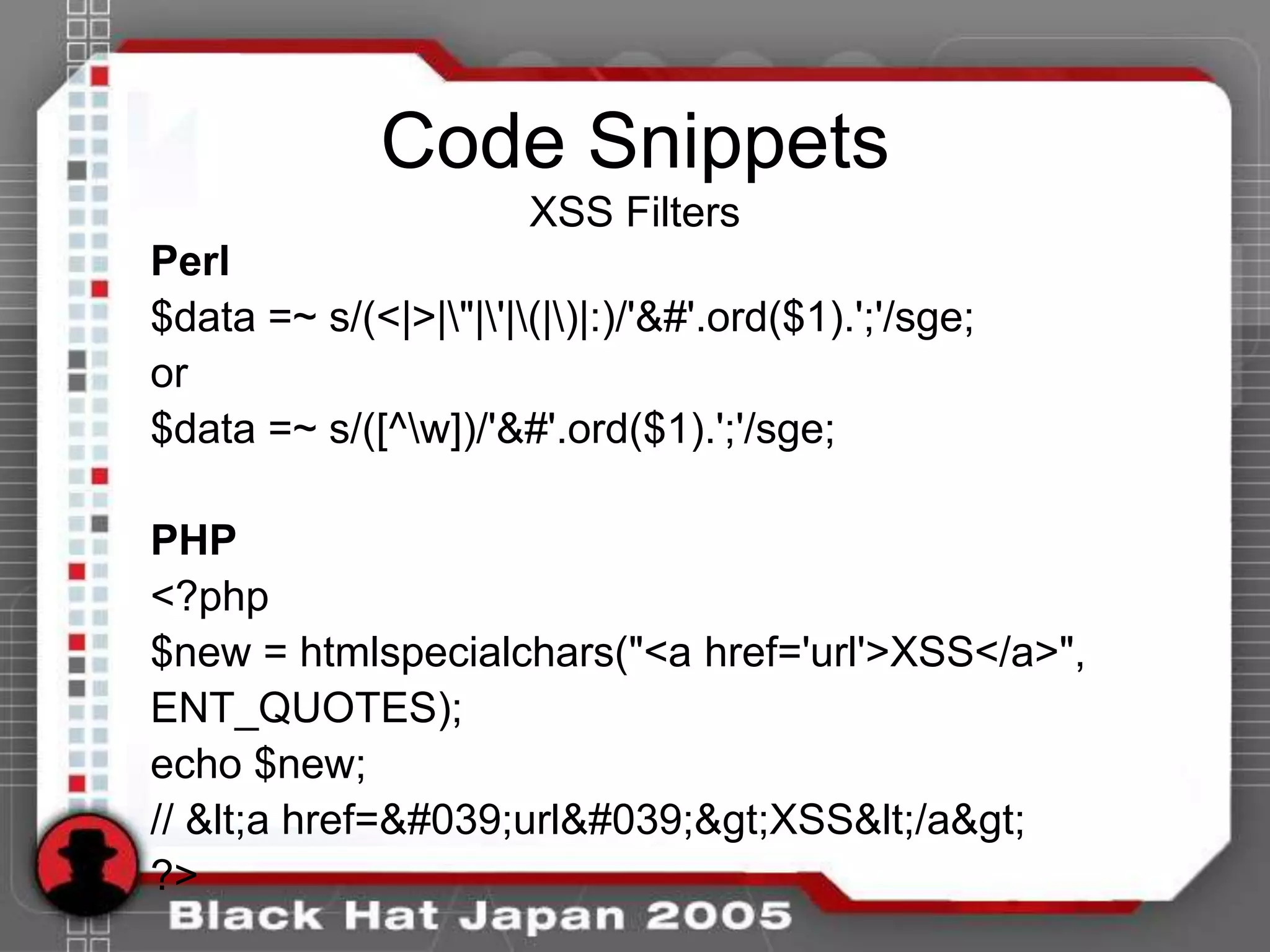 Code Snippets
                       XSS Filters
Perl
$data =~ s/(<|>|"|'|(|)|:)/'&#'.ord($1).';'/sge;
or
$data =~ s/([^w])/'&#'.ord($1).';'/sge;

PHP
<?php
$new = htmlspecialchars("<a href='url'>XSS</a>",
ENT_QUOTES);
echo $new;
// <a href='url'>XSS</a>
?>
 