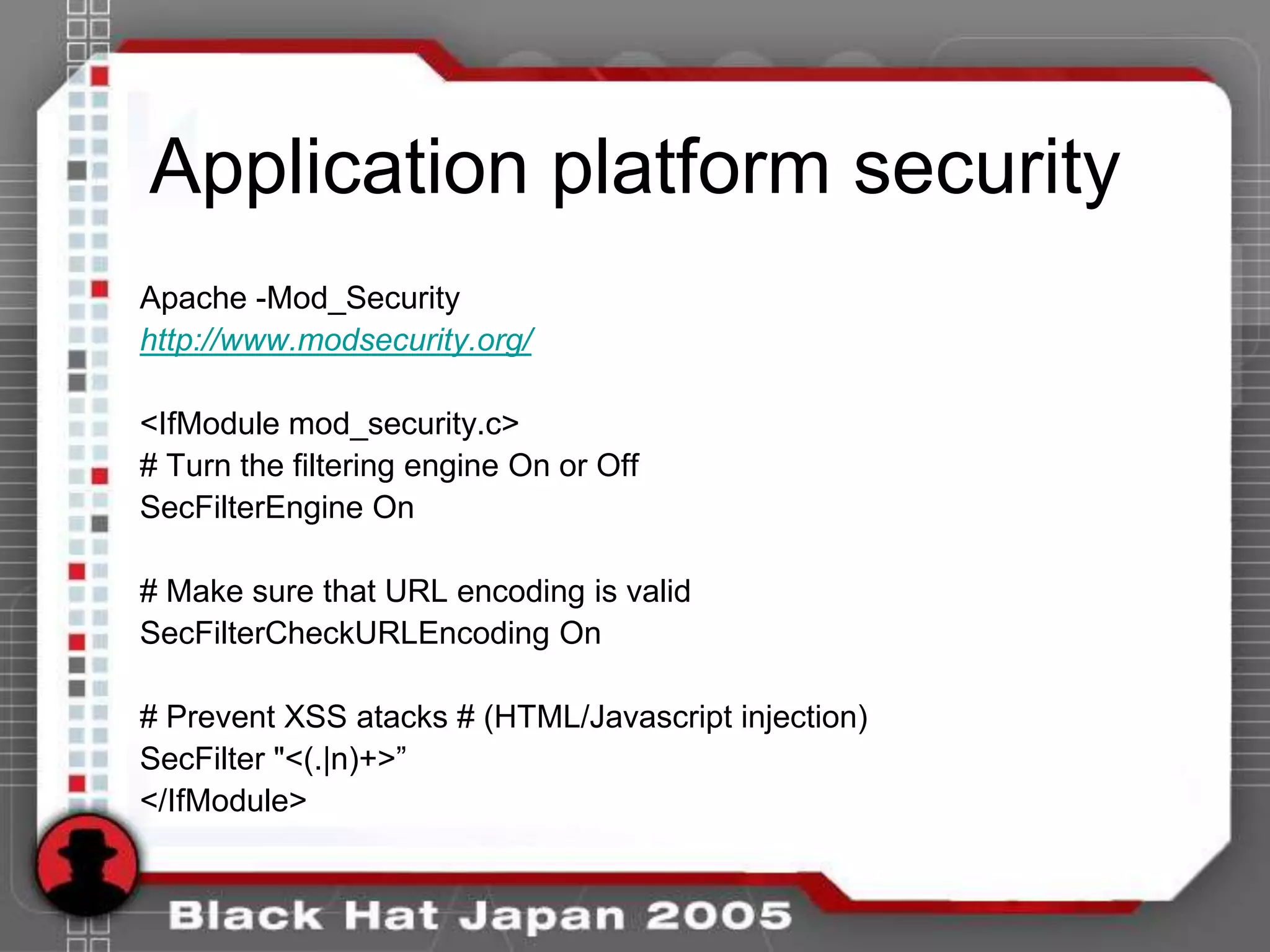 Application platform security
Apache -Mod_Security
http://www.modsecurity.org/

<IfModule mod_security.c>
# Turn the filtering engine On or Off
SecFilterEngine On

# Make sure that URL encoding is valid
SecFilterCheckURLEncoding On

# Prevent XSS atacks # (HTML/Javascript injection)
SecFilter "<(.|n)+>”
</IfModule>
 