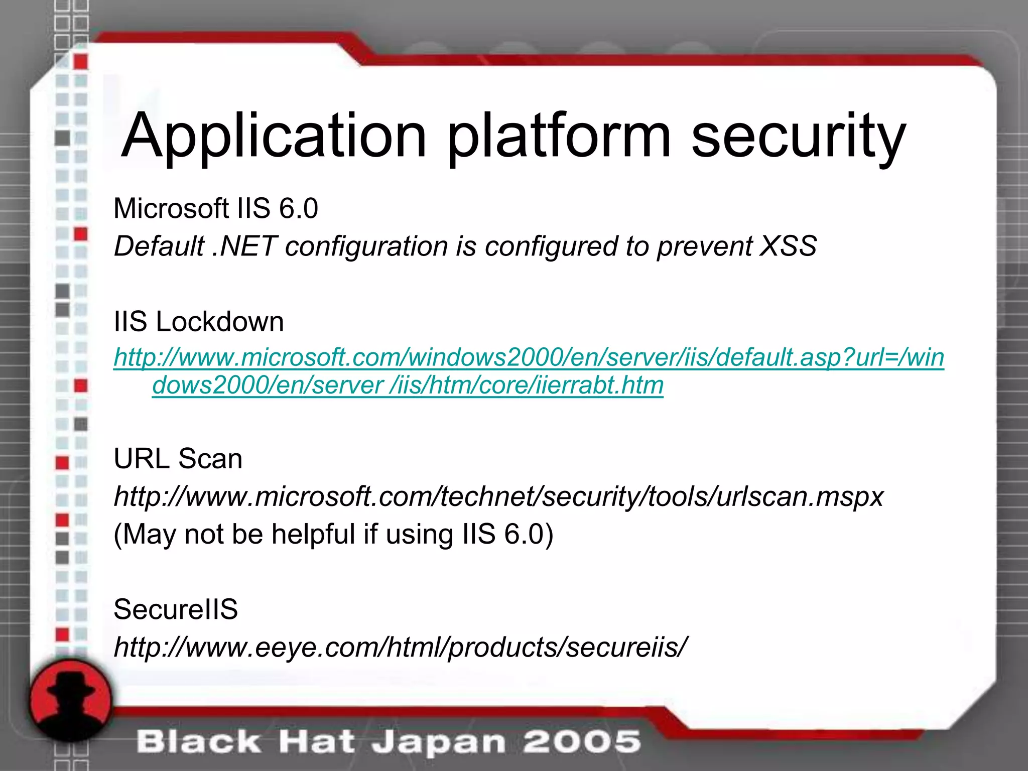 Application platform security
Microsoft IIS 6.0
Default .NET configuration is configured to prevent XSS

IIS Lockdown
http://www.microsoft.com/windows2000/en/server/iis/default.asp?url=/win
    dows2000/en/server /iis/htm/core/iierrabt.htm

URL Scan
http://www.microsoft.com/technet/security/tools/urlscan.mspx
(May not be helpful if using IIS 6.0)

SecureIIS
http://www.eeye.com/html/products/secureiis/
 