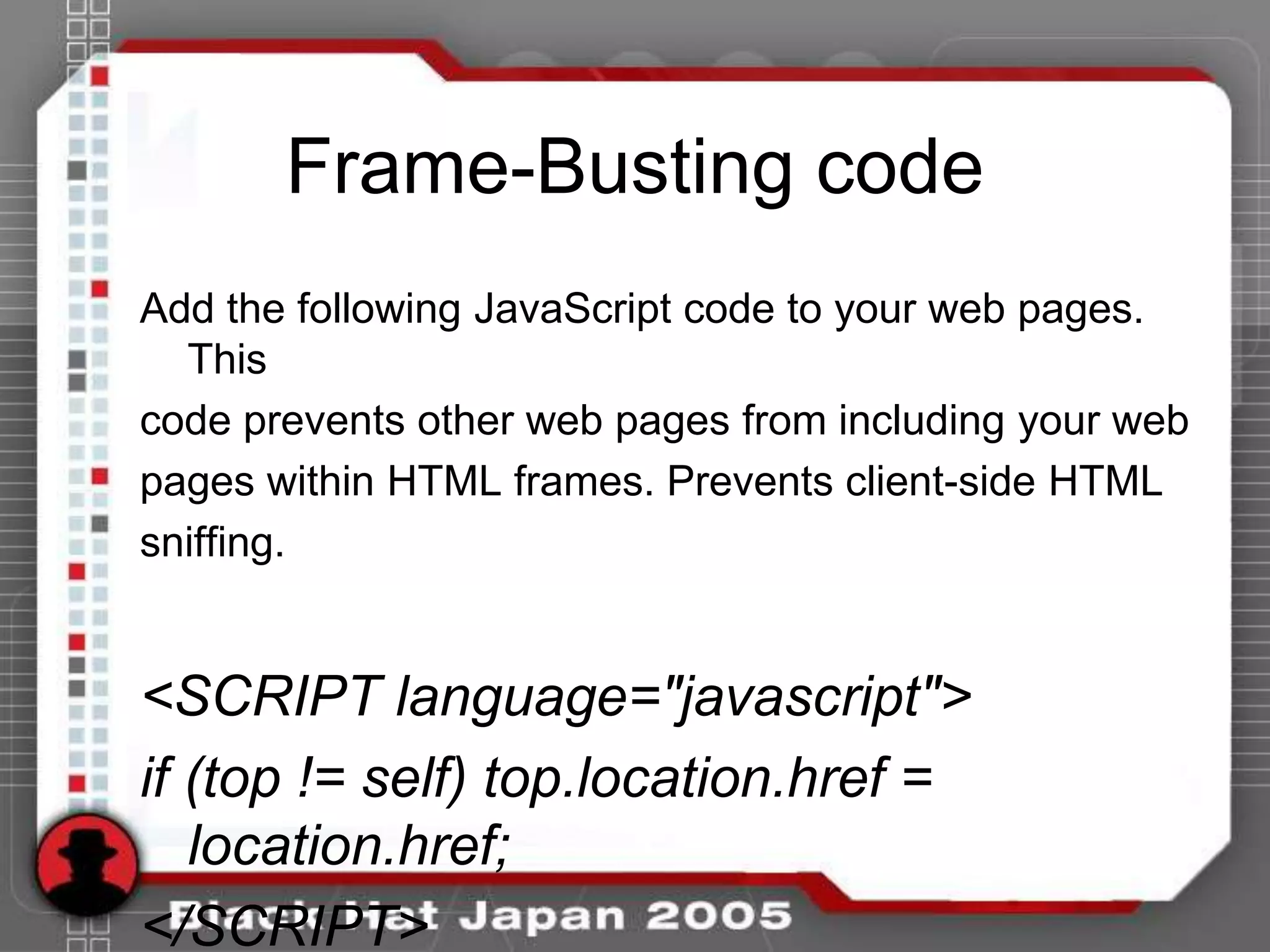 Frame-Busting code
Add the following JavaScript code to your web pages.
  This
code prevents other web pages from including your web
pages within HTML frames. Prevents client-side HTML
sniffing.


<SCRIPT language="javascript">
if (top != self) top.location.href =
   location.href;
</SCRIPT>
 