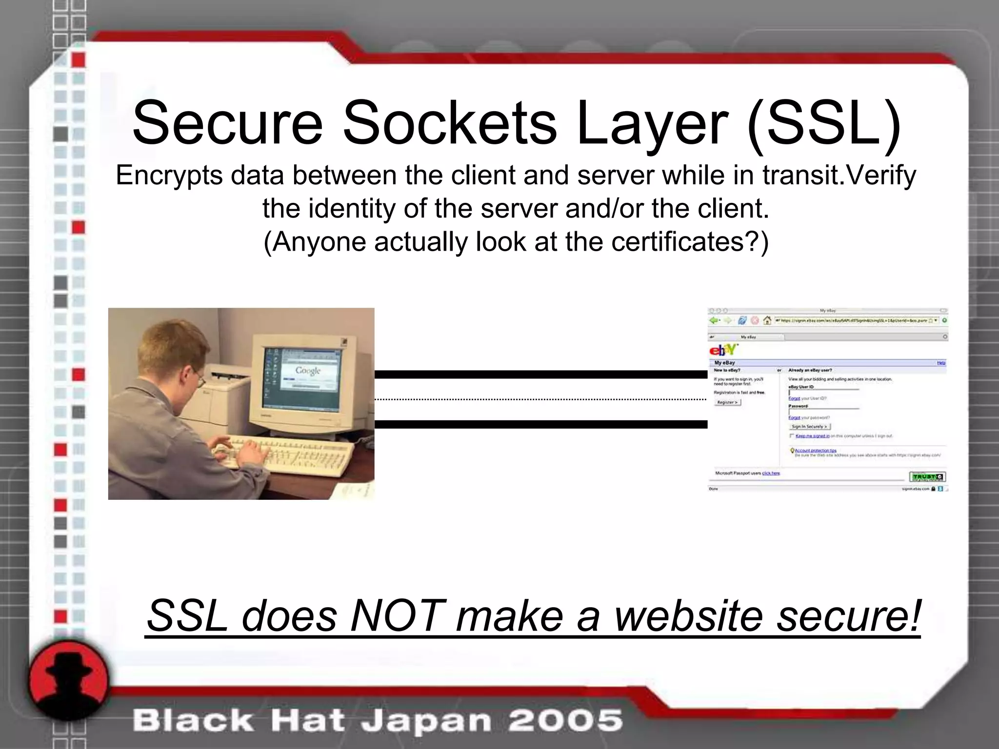 Secure Sockets Layer (SSL)
Encrypts data between the client and server while in transit.Verify
           the identity of the server and/or the client.
           (Anyone actually look at the certificates?)




  SSL does NOT make a website secure!
 