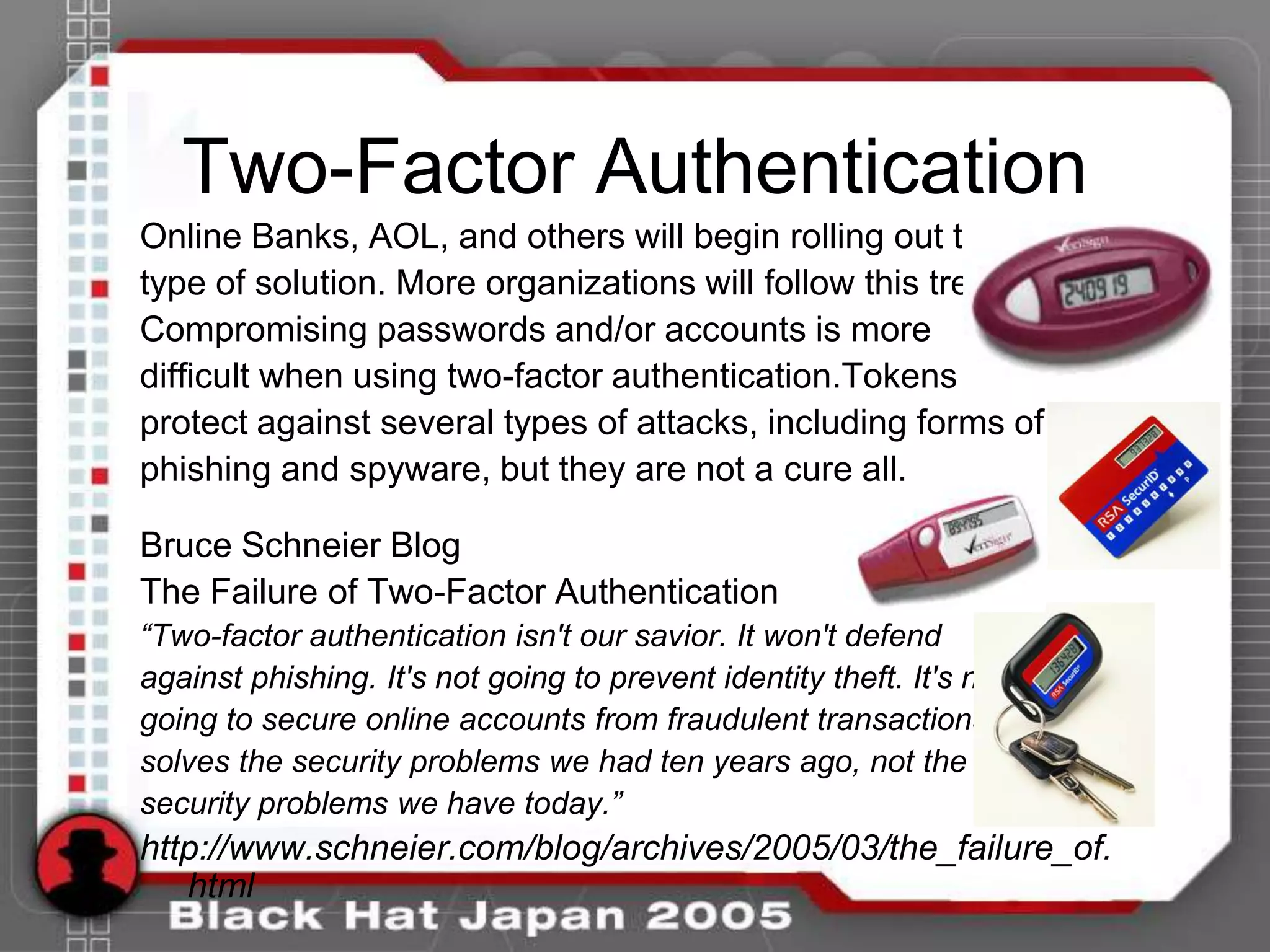 Two-Factor Authentication
Online Banks, AOL, and others will begin rolling out this
type of solution. More organizations will follow this trend.
Compromising passwords and/or accounts is more
difficult when using two-factor authentication.Tokens
protect against several types of attacks, including forms of
phishing and spyware, but they are not a cure all.

Bruce Schneier Blog
The Failure of Two-Factor Authentication
“Two-factor authentication isn't our savior. It won't defend
against phishing. It's not going to prevent identity theft. It's not
going to secure online accounts from fraudulent transactions. It
solves the security problems we had ten years ago, not the
security problems we have today.”
http://www.schneier.com/blog/archives/2005/03/the_failure_of.
   html
 