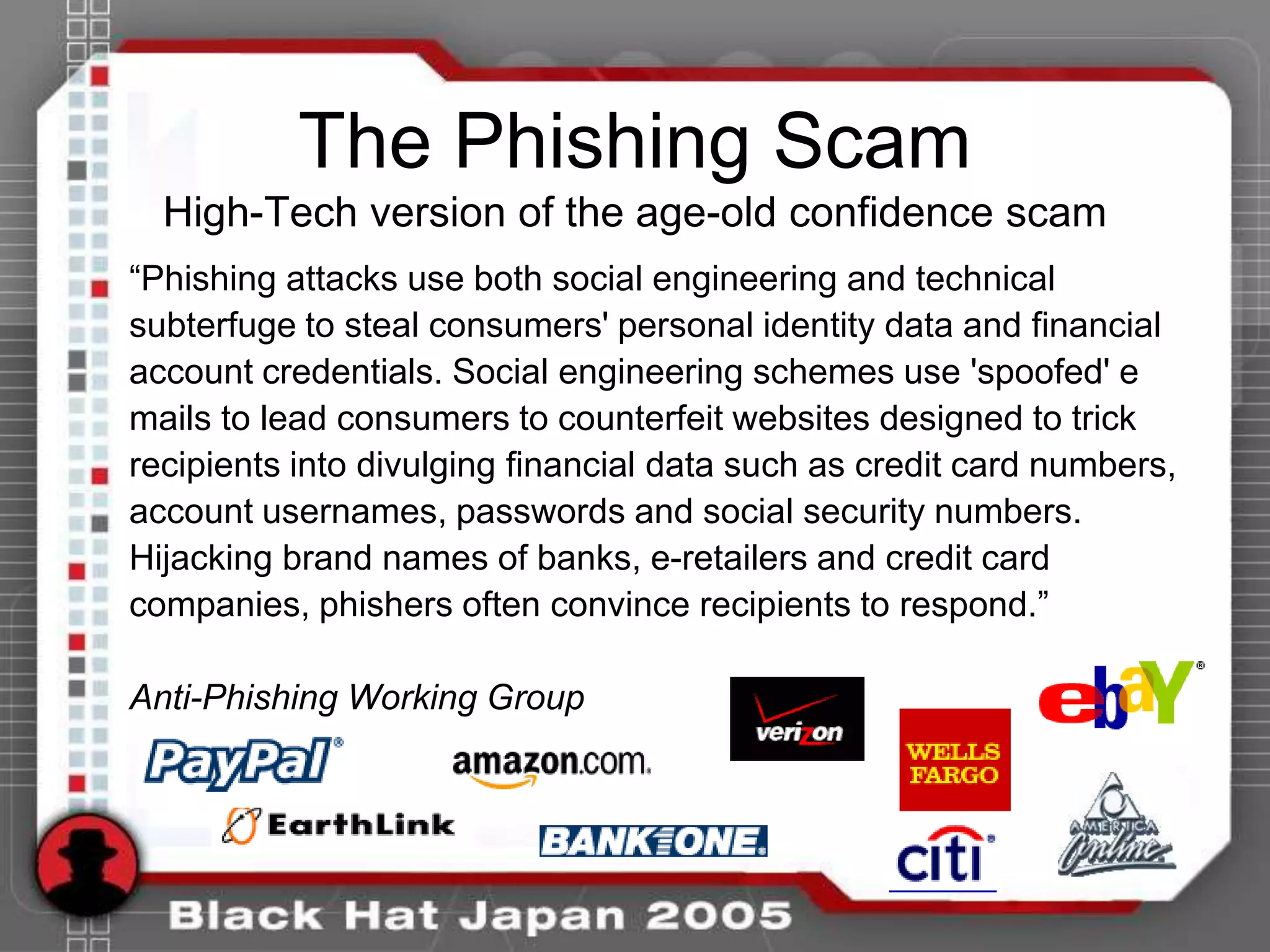The Phishing Scam
  High-Tech version of the age-old confidence scam
“Phishing attacks use both social engineering and technical
subterfuge to steal consumers' personal identity data and financial
account credentials. Social engineering schemes use 'spoofed' e
mails to lead consumers to counterfeit websites designed to trick
recipients into divulging financial data such as credit card numbers,
account usernames, passwords and social security numbers.
Hijacking brand names of banks, e-retailers and credit card
companies, phishers often convince recipients to respond.”

Anti-Phishing Working Group
 