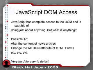 JavaScript DOM Access
JavaScript has complete access to the DOM and is
  capable of
doing just about anything. But what is anything?

Possible To:
Alter the content of news articles
Change the ACTION attribute of HTML Forms
etc, etc, etc.

Very hard for user to detect
 