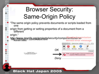 Browser Security:
           Same-Origin Policy
“The same origin policy prevents documents or scripts loaded from
    one
origin from getting or setting properties of a document from a
    different
origin.“
                                                 Standard permission
http://www.mozilla.org/projects/security/components/same-
 http://domain1.com/index.html                   denied error message
    origin.html


                                                OK
                     QuickTime™ and a
           TIFF (Uncompressed) decompressor
              are needed to see this picture.




                                                Deny
 