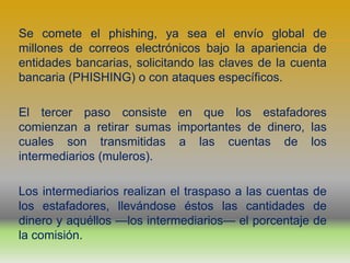 Se comete el phishing, ya sea el envío global de
millones de correos electrónicos bajo la apariencia de
entidades bancarias, solicitando las claves de la cuenta
bancaria (PHISHING) o con ataques específicos.

El tercer paso consiste en que los estafadores
comienzan a retirar sumas importantes de dinero, las
cuales son transmitidas a las cuentas de los
intermediarios (muleros).

Los intermediarios realizan el traspaso a las cuentas de
los estafadores, llevándose éstos las cantidades de
dinero y aquéllos —los intermediarios— el porcentaje de
la comisión.
 