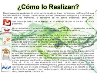 ¿Cómo lo Realizan?
El phishing puede producirse de varias formas, desde un simple mensaje a su teléfono móvil, una
llamada telefónica, una web que simula una entidad, una ventana emergente, y la más usada y
conocida por los internautas, la recepción de un correo electrónico, entre otros.
SMS (mensaje corto); La recepción de un mensaje donde le solicitan sus datos
personales.
Llamada telefónica; Pueden recibir una llamada telefónica en la que el emisor suplanta
a una entidad privada o pública para que usted le facilite datos privados.
Página web o ventana emergente; es muy clásica y bastante usada. En ella se simula
suplantando visualmente la imagen de una entidad oficial , empresas, etc pareciendo
ser las oficiales. El objeto principal es que el usuario facilite sus datos privados. La más
empleada es la "imitación" de páginas web de bancos, siendo el parecido casi idéntico
pero no oficial. Tampoco olvidamos sitios web falsos con señuelos llamativos, en los
cuales se ofrecen ofertas irreales y donde el usuario novel facilita todos sus datos.
Correo electrónico, el más usado y más conocido por los internautas. El procedimiento
es la recepción de un correo electrónico donde SIMULAN a la entidad o organismo que
quieren suplantar para obtener datos del usuario novel. Los datos son solicitados
supuestamente por motivos de seguridad, mantenimiento de la entidad, o cualquier
excusa, para que usted facilite cualquier dato. El correo contiene formularios, enlaces
falsos, etc., todo para que visualmente sea idéntica al sitio web original. También
aprovechan vulnerabilidades de navegadores y gestores de correos, todo con el único
objetivo de que el usuario introduzca su información personal y sin saberlo lo envía
directamente al estafador, para que luego pueda utilizarlos de forma fraudulenta: robo
de su dinero, realizar compras, etc.
 