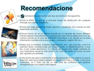 Recomendacione
sLas recomendaciones para evitar este tipo de estafa son las siguientes:
1.Evite el SPAM ya que es el principal medio de distribución de cualquier
mensaje que intente engañarlo.
2.Tome por regla general rechazar adjuntos y analizarlos aún cuando se esté
esperando recibirlos.
3.Nunca hacer clic en un enlace incluido en un mensaje de correo. Siempre
intente ingresar manualmente a cualquier sitio web. Esto se debe tener muy en
cuenta cuando es el caso de entidades financieras, o en donde se nos pide
información confidencial (como usuario, contraseña, tarjeta, PIN, etc.).
4.Sepa que su entidad, empresa, organización, etc., sea cual sea, nunca le
solicitará datos confidenciales por ningún medio, ni telefónicamente, ni por
fax, ni por correo electrónico, ni a través de ningún otro medio existente. Es
muy importante remarcar este punto y en caso de recibir un correo de este
tipo, ignórelo y/o elimínelo.
5.Otra forma de saber si realmente se está ingresando al sitio original, es que la
dirección web de la página deberá comenzar con https y no http, como es la
costumbre. La S final, nos da un alto nivel de confianza que estamos
navegando por una página web segura.
 