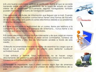 6.Es una buena costumbre verificar el certificado digital al que se accede
haciendo doble clic sobre el candado de la barra de estado en parte
inferior de su explorador (actualmente algunos navegadores también
pueden mostrarlo en la barra de navegación superior).
7.No responder solicitudes de información que lleguen por e-mail. Cuando
las empresas reales necesitan contactarnos tienen otras formas de hacerlo,
de las cuales jamás será parte el correo electrónico debido a sus problemas
inherentes de seguridad.
8.Si tiene dudas sobre la legitimidad de un correo, llame por teléfono a la
compañía a un número que conozca de antemano... nunca llame a los
números que vienen en los mensajes recibidos.
9.El correo electrónico es muy fácil de interceptar y de que caiga en manos
equivocadas, por lo que jamás se debe enviar contraseñas, números de
tarjetas de crédito u otro tipo de información sensible a través de este
medio.
10.Resulta recomendable hacerse el hábito de examinar los cargos que se
hacen a sus cuentas o tarjetas de crédito para detectar cualquier
actividad inusual.
11.Use antivirus y firewall. Estas aplicaciones no se hacen cargo
directamente del problema pero pueden detectar correos con troyanos o
conexiones entrantes/salientes no autorizadas o sospechosas.
12.También es importante, que si usted conoce algún tipo de amenaza
como las citadas, las denuncie a la unidad de delitos informáticos de su
país.
 