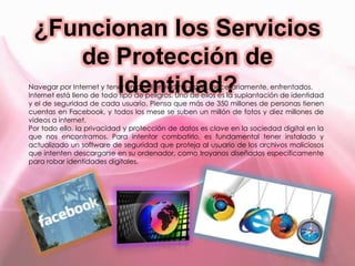 ¿Funcionan los Servicios
de Protección de
Identidad?Navegar por Internet y tener un perfil en red no están, necesariamente, enfrentados.
Internet está lleno de todo tipo de peligros. Uno de ellos es la suplantación de identidad
y el de seguridad de cada usuario. Piensa que más de 350 millones de personas tienen
cuentas en Facebook, y todos los mese se suben un millón de fotos y diez millones de
videos a internet.
Por todo ello, la privacidad y protección de datos es clave en la sociedad digital en la
que nos encontramos. Para intentar combatirlo, es fundamental tener instalado y
actualizado un software de seguridad que proteja al usuario de los archivos maliciosos
que intenten descargarse en su ordenador, como troyanos diseñados específicamente
para robar identidades digitales.
 