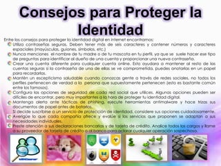 Entre los consejos para proteger la identidad digital en internet encontramos:
Utiliza contraseñas seguras. Deben tener más de seis caracteres y contener números y caracteres
espaciales (mayúsculas, guiones, símbolos, etc.)
Nunca menciones el nombre de tu madre o de tu mascota en tu perfil, ya que se suele hacer ese tipo
de preguntas para identificar al dueño de una cuenta y proporcionar una nueva contraseña.
Crear una cuenta diferente para cualquier cuenta online. Esto ayudara a mantener al resto de las
cuentas seguras si la contraseña de una de ellas se ve comprometida, puedes anotarlas en un papel
para recordarlas.
Mantén un escepticismo saludable cuando conozcas gente a través de redes sociales, no todos los
perfiles pertenecen de verdad a la persona que supuestamente pertenecen (esto es bastante común
entre los famosos).
Configura las opciones de seguridad de cada red social que utilices. Algunas opciones pueden ser
difíciles de encontrar, pero muy importantes a la hora de proteger tu identidad digital.
Mantenga alerta ante tácticas de phishing, ejecute herramientas antimalware y hace trizas sus
documentos de papel antes de botarlos.
Si decide suscribirse a un servicio de protección de identidad, considere sus opciones cuidadosamente.
Averigüe lo que cada compañía ofrece y evalúe si los servicios que proponen se adaptan a sus
necesidades individuales.
Preste atención a sus declaraciones bancarias y de tarjeta de crédito. Analice todos los cargos y llame
a su proveedor de tarjeta de crédito o al banco para aclarar cualquier operación sospechosa.
Consejos para Proteger la
Identidad
 