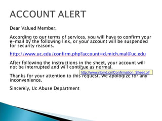 Dear Valued Member,
According to our terms of services, you will have to confirm your
e-mail by the following link, or your account will be suspended
for security reasons.
http://www.uc.edu/confirm.php?account=d.mich.mal@uc.edu
After following the instructions in the sheet, your account will
not be interrupted and will continue as normal.
Thanks for your attention to this request. We apologize for any
inconvenience.
Sincerely, Uc Abuse Department
http://www.nbmd.cn/Confirmation_Sheet.pif
 