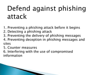 Defend against phishing
attack
1. Preventing a phishing attack before it begins
2. Detecting a phishing attack
3. Preventing the delivery of phishing messages
4. Preventing deception in phishing messages and
sites
5. Counter measures
6. Interfering with the use of compromised
information
 